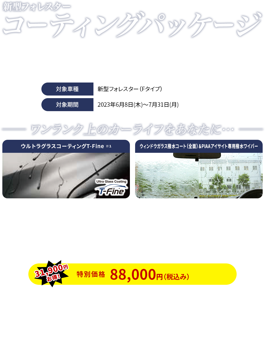 新型フォレスター コーティングパッケージ／期間中、対象車種のご成約と同時に、「ウルトラグラスコーティングT-Fine＋ウィンドウガラス撥水コート（全面）＆PIAAアイサイト専用撥水ワイパー」をご購入で特別価格にてご提供します。