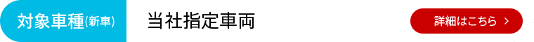 対象車種（新車）：当社指定車両 詳細はこちら