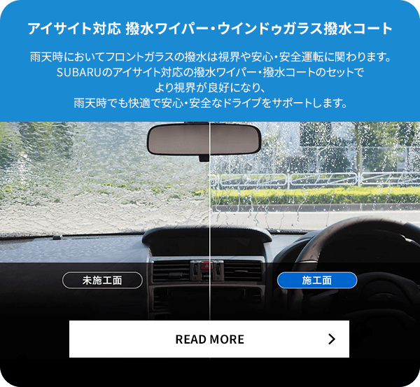 アイサイト対応撥水ワイパー・ウィンドウガラス撥水コート 雨天時においてフロントガラスの撥水は視界や安心・安全運転に関わります。SUBARUのアイサイト対応の撥水ワイパー・撥水コートのセットでより視界が良好になり、雨天時でも快適で安心・安全なドライブをサポートします。READ MORE