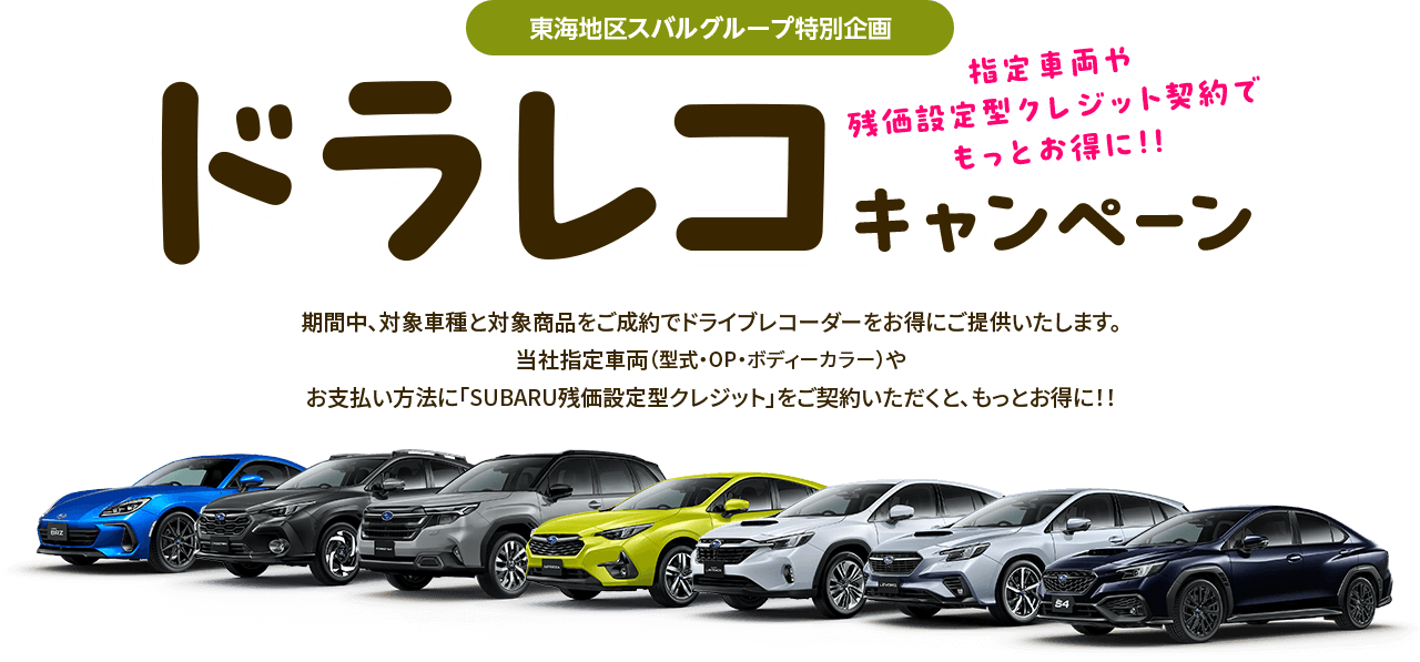 東海地区スバルグループ特別企画 指定車両や残クレ契約でもっとお得に!!ドラレコキャンペーン 期間中、対象車種と対象商品をご成約でドライブレコーダーをお得にご提供いたします。当社指定車両（型式・OP・ボディーカラー）やお支払い方法に「SUBARU残価設定型クレジット」をご契約いただくと、もっとお得に!!