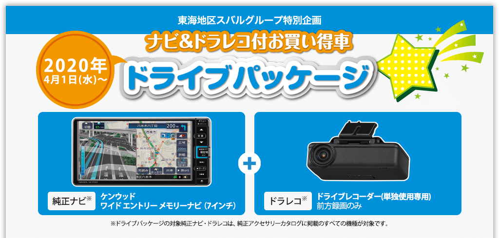 東海地区スバルグループ特別企画 2020年4月1日(水)～ ナビ＆ドラレコ付お買い得車ドライブパッケージ 純正ナビ※ ケンウッド ワイド エントリー メモリーナビ（7インチ）＋ドラレコ※ ドライブレコーダー(単独使用専用)前方録画のみ ※ドライブパッケージの対象純正ナビ・ドラレコは、純正アクセサリーカタログに掲載のすべての機種が対象です。