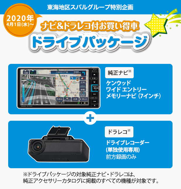 東海地区スバルグループ特別企画 2020年4月1日(水)～ ナビ＆ドラレコ付お買い得車ドライブパッケージ 純正ナビ※ ケンウッド ワイド エントリー メモリーナビ（7インチ）＋ドラレコ※ ドライブレコーダー(単独使用専用)前方録画のみ ※ドライブパッケージの対象純正ナビ・ドラレコは、純正アクセサリーカタログに掲載のすべての機種が対象です。