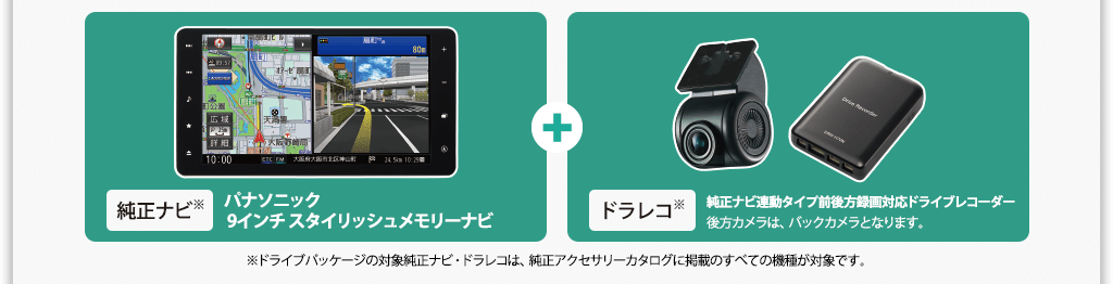 純正ナビ※ パナソニック 9インチ スタイリッシュメモリーナビ＋ドラレコ※ 純正ナビ連動タイプ前後方録画対応ドライブレコーダー 後方カメラは、バックカメラとなります。※ドライブパッケージの対象純正ナビ・ドラレコは、純正アクセサリーカタログに掲載のすべての機種が対象です。