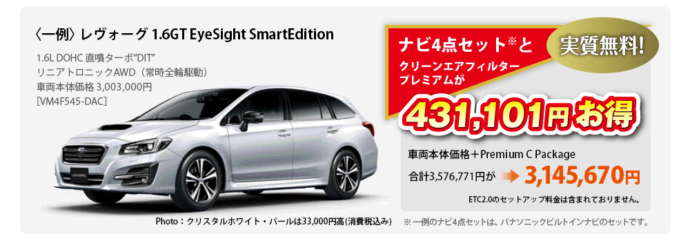 〈一例〉 レヴォーグ 1.6GT EyeSight SmartEdition 1.6L DOHC 直噴ターボ“DIT”	リニアトロニックAWD（常時全輪駆動）車両本体価格 3,003,000円［VM4F545-DAC］Photo：クリスタルホワイト・パールは33,000円高(消費税込み)ナビ4点セット※とクリーンエアフィルタープレミアムが431,101円お得 実質無料 車両本体価格＋Premium C Package 合計3,576,771円が3,145,670円 ETC2.0のセットアップ料金は含まれておりません。※ 一例のナビ4点セットは、パナソニックビルトインナビのセットです。