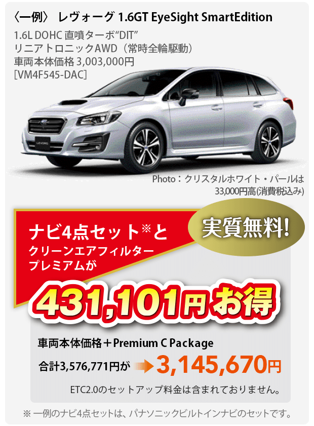 〈一例〉 レヴォーグ 1.6GT EyeSight SmartEdition 1.6L DOHC 直噴ターボ“DIT”	リニアトロニックAWD（常時全輪駆動）車両本体価格 3,003,000円［VM4F545-DAC］Photo：クリスタルホワイト・パールは33,000円高(消費税込み)ナビ4点セット※とクリーンエアフィルタープレミアムが431,101円お得 実質無料 車両本体価格＋Premium C Package 合計3,576,771円が3,145,670円 ETC2.0のセットアップ料金は含まれておりません。※ 一例のナビ4点セットは、パナソニックビルトインナビのセットです。