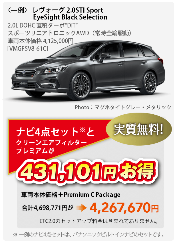 〈一例〉 レヴォーグ 2.0STI Sport EyeSight Black Selection 2.0L DOHC 直噴ターボ“DIT”	スポーツリニアトロニックAWD（常時全輪駆動）車両本体価格 4,125,000円［VMGF5V8-61C］ Photo：マグネタイトグレー・メタリック ナビ4点セット※とクリーンエアフィルタープレミアムが431,101円お得 実質無料 車両本体価格＋Premium C Package 合計4,698,771円が4,267,670円 ETC2.0のセットアップ料金は含まれておりません。※ 一例のナビ4点セットは、パナソニックビルトインナビのセットです。