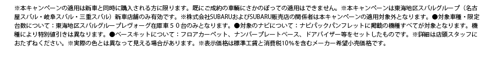 ※本キャンペーンの適用は新車と同時に購入される方に限ります。既にご成約の車輛にさかのぼっての適用はできません。※本キャンペーンは東海地区スバルグループ（名古屋スバル・岐阜スバル・三重スバル）新車店舗のみ有効です。※株式会社SUBARUおよびSUBARU販売店の関係者は本キャンペーンの適用対象外となります。●対象車種・限定台数について：東海地区スバルグループレヴォーグ在庫車５０台のみとなります。●対象のナビについて：ナビパックパンフレットに掲載の機種すべてが対象となります。機種により特別値引きは異なります。●ベースキットについて：フロアカーペット、ナンバープレートベース、ドアバイザー等をセットしたものです。※詳細は店頭スタッフにおたずねください。※実際の色とは異なって見える場合があります。※表示価格は標準工賃と消費税10％を含むメーカー希望小売価格です。