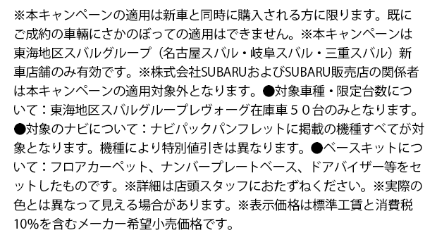 ※本キャンペーンの適用は新車と同時に購入される方に限ります。既にご成約の車輛にさかのぼっての適用はできません。※本キャンペーンは東海地区スバルグループ（名古屋スバル・岐阜スバル・三重スバル）新車店舗のみ有効です。※株式会社SUBARUおよびSUBARU販売店の関係者は本キャンペーンの適用対象外となります。●対象車種・限定台数について：東海地区スバルグループレヴォーグ在庫車５０台のみとなります。●対象のナビについて：ナビパックパンフレットに掲載の機種すべてが対象となります。機種により特別値引きは異なります。●ベースキットについて：フロアカーペット、ナンバープレートベース、ドアバイザー等をセットしたものです。※詳細は店頭スタッフにおたずねください。※実際の色とは異なって見える場合があります。※表示価格は標準工賃と消費税10％を含むメーカー希望小売価格です。