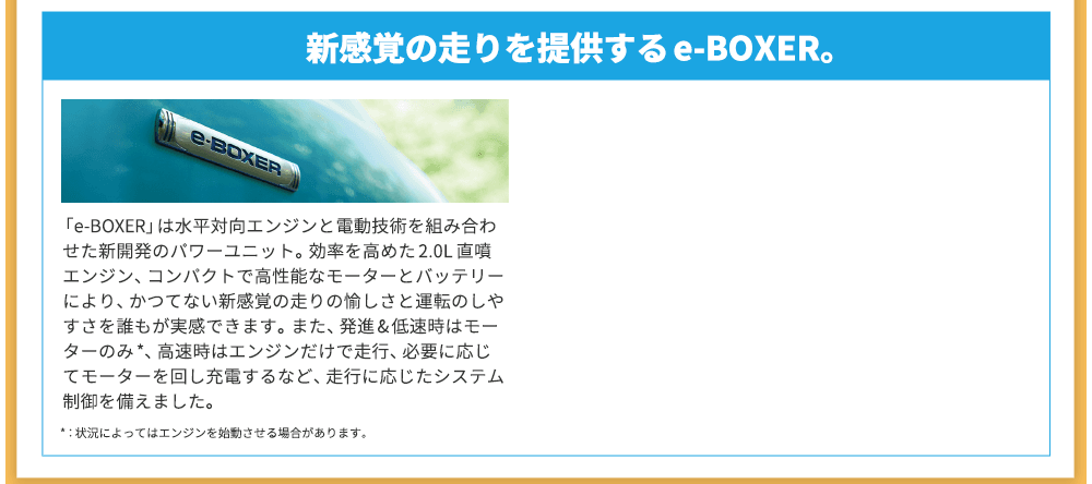 新感覚の走りを提供するe-BOXER。「e-BOXER」は水平対向エンジンと電動技術を組み合わせた新開発のパワーユニット。効率を高めた2.0L 直噴エンジン、コンパクトで高性能なモーターとバッテリーにより、かつてない新感覚の走りの愉しさと運転のしやすさを誰もが実感できます。また、発進&低速時はモーターのみ*、高速時はエンジンだけで走行、必要に応じてモーターを回し充電するなど、走行に応じたシステム制御を備えました。*：状況によってはエンジンを始動させる場合があります。