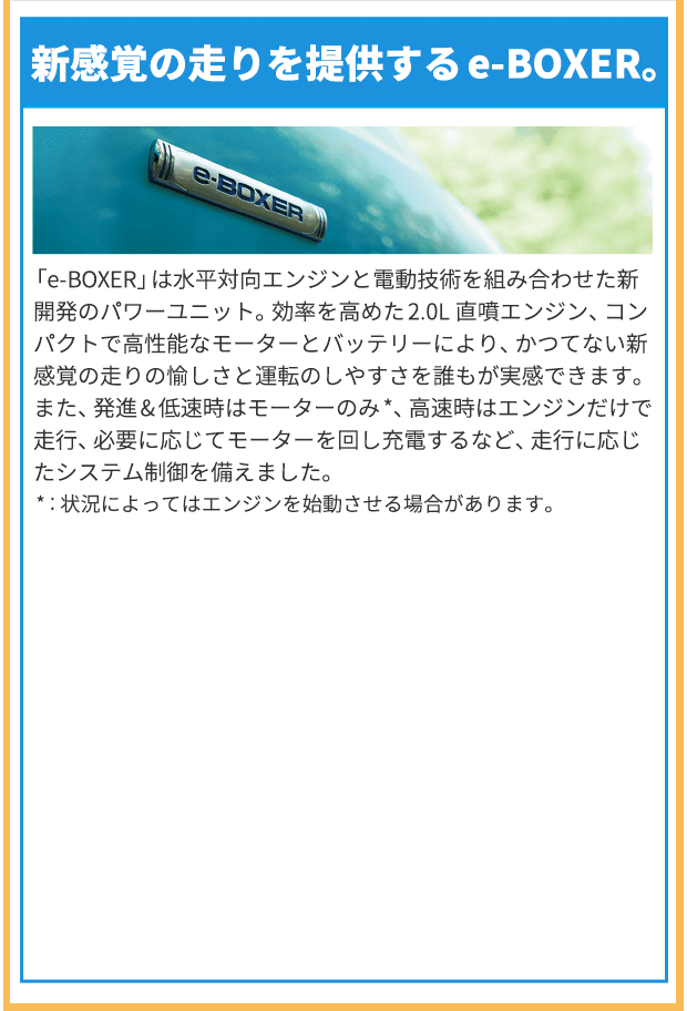 新感覚の走りを提供するe-BOXER。「e-BOXER」は水平対向エンジンと電動技術を組み合わせた新開発のパワーユニット。効率を高めた2.0L 直噴エンジン、コンパクトで高性能なモーターとバッテリーにより、かつてない新感覚の走りの愉しさと運転のしやすさを誰もが実感できます。また、発進&低速時はモーターのみ*、高速時はエンジンだけで走行、必要に応じてモーターを回し充電するなど、走行に応じたシステム制御を備えました。*：状況によってはエンジンを始動させる場合があります。
