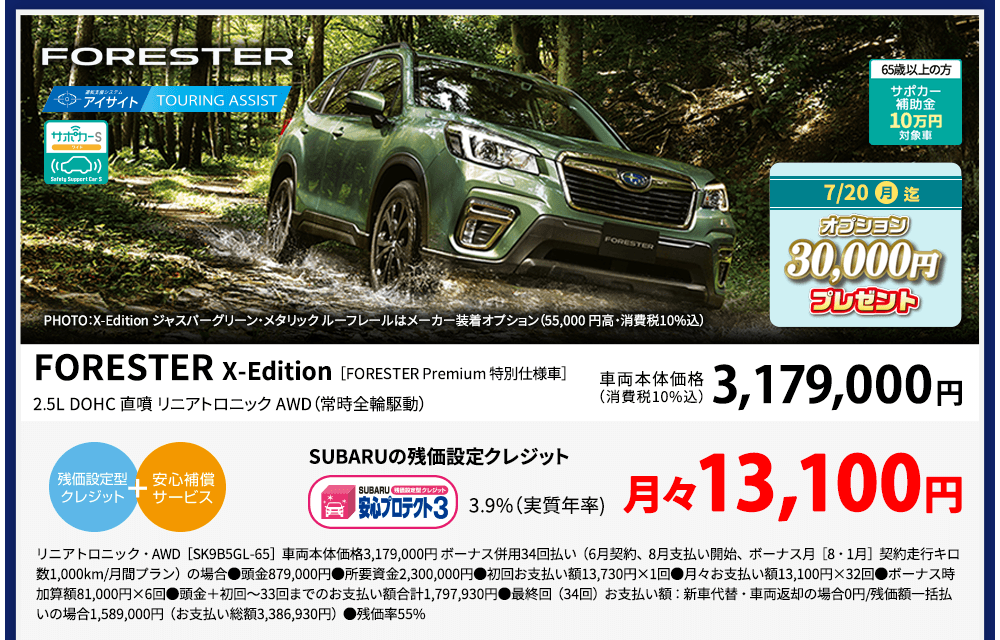 FORESTER PHOTO：X-Edition ジャスパーグリーン・メタリック ルーフレールはメーカー装着オプション（55,000 円高・消費税10%込） 65歳以上の方サポカー補助金10万円対象車 7/20（月）迄 オプション30,000円プレゼント FORESTER X-Edition［FORESTER Premium 特別仕様車］2.5L DOHC 直噴 リニアトロニック AWD（常時全輪駆動）車両本体価格（消費税10%込）3,179,000円 SUBARUの残価設定クレジット3.9%（実質年率)月々13,100円 AWD・リニアトロニック［SK9B5GL-65］車両本体価格3,179,000円 ボーナス併用34回払い（6月契約、8月支払い開始、ボーナス月［8・1月］契約走行キロ数1,000km/月間プラン）の場合●頭金879,000円●所要資金2,300,000円●初回お支払い額13,730円×1回●月々お支払い額13,100円×32回●ボーナス時加算額81,000円×6回●頭金＋初回～33回までのお支払い額合計1,797,930円●最終回（34回）お支払い額：新車代替・車両返却の場合0円/残価額一括払いの場合1,589,000円（お支払い総額3,386,930円）●残価率55%