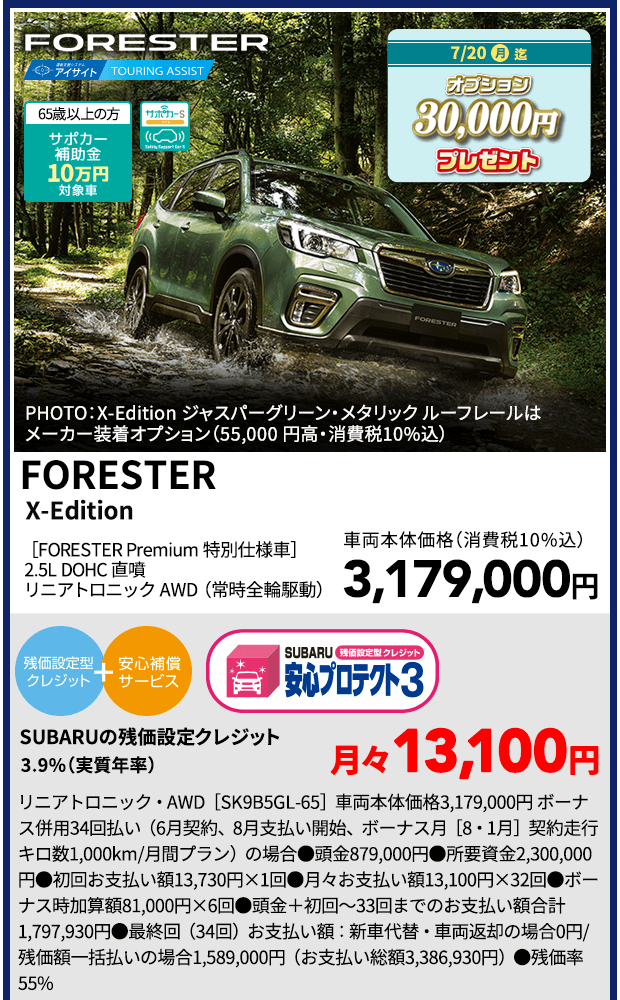 FORESTER PHOTO：X-Edition ジャスパーグリーン・メタリック ルーフレールはメーカー装着オプション（55,000 円高・消費税10%込） 65歳以上の方サポカー補助金10万円対象車 7/20（月）迄 オプション30,000円プレゼント FORESTER X-Edition［FORESTER Premium 特別仕様車］2.5L DOHC 直噴 リニアトロニック AWD（常時全輪駆動）車両本体価格（消費税10%込）3,179,000円 SUBARUの残価設定クレジット3.9%（実質年率)月々13,100円 AWD・リニアトロニック［SK9B5GL-65］車両本体価格3,179,000円 ボーナス併用34回払い（6月契約、8月支払い開始、ボーナス月［8・1月］契約走行キロ数1,000km/月間プラン）の場合●頭金879,000円●所要資金2,300,000円●初回お支払い額13,730円×1回●月々お支払い額13,100円×32回●ボーナス時加算額81,000円×6回●頭金＋初回～33回までのお支払い額合計1,797,930円●最終回（34回）お支払い額：新車代替・車両返却の場合0円/残価額一括払いの場合1,589,000円（お支払い総額3,386,930円）●残価率55%