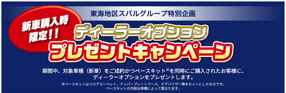 新車購入時限定!! 東海地区スバルグループ特別企画 ディーラーオプション プレゼントキャンペーン 期間中、対象車種（新車）をご成約かつベースキット※を同時にご購入されたお客様に、ディ－ラーオプションをプレゼントします。※ベースキットはフロアカーペット、ナンバープレートベース、ドアバイザー等をセットにしたものです。ベースキットの内容は車種によって異なります。