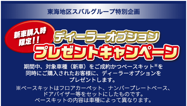 新車購入時限定!! 東海地区スバルグループ特別企画 ディーラーオプション プレゼントキャンペーン 期間中、対象車種（新車）をご成約かつベースキット※を同時にご購入されたお客様に、ディ－ラーオプションをプレゼントします。※ベースキットはフロアカーペット、ナンバープレートベース、ドアバイザー等をセットにしたものです。ベースキットの内容は車種によって異なります。