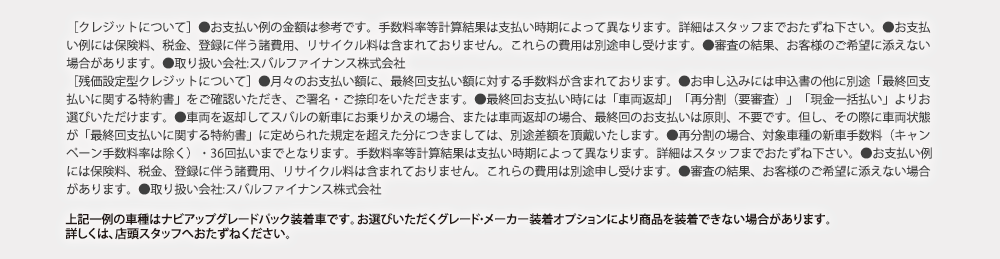 ［クレジットについて］●お支払い例の金額は参考です。手数料率等計算結果は支払い時期によって異なります。詳細はスタッフまでおたずね下さい。●お支払い例には保険料、税金、登録に伴う諸費用、リサイクル料は含まれておりません。これらの費用は別途申し受けます。●審査の結果、お客様のご希望に添えない場合があります。●取り扱い会社:スバルファイナンス株式会社［残価設定型クレジットについて］●月々のお支払い額に、最終回支払い額に対する手数料が含まれております。●お申し込みには申込書の他に別途「最終回支払いに関する特約書」をご確認いただき、ご署名・ご捺印をいただきます。●最終回お支払い時には「車両返却」「再分割（要審査）」「現金一括払い」よりお選びいただけます。●車両を返却してスバルの新車にお乗りかえの場合、または車両返却の場合、最終回のお支払いは原則、不要です。但し、その際に車両状態が「最終回支払いに関する特約書」に定められた規定を超えた分につきましては、別途差額を頂戴いたします。●再分割の場合、対象車種の新車手数料（キャンペーン手数料率は除く）・36回払いまでとなります。率等計算結果は支払い時期によって異なります。詳細はスタッフまでおたずね下さい。●お支払い例には保険料、税金、登録に伴う諸費用、リサイクル料は含まれておりません。これらの費用は別途申し受けます。●審査の結果、お客様のご希望に添えない場合があります。●取り扱い会社:スバルファイナンス株式会社上記一例の車種はナビアップグレードパック装着車です。お選びいただくグレード・メーカー装着オプションにより商品を装着できない場合があります。詳しくは、店頭スタッフへおたずねください。
