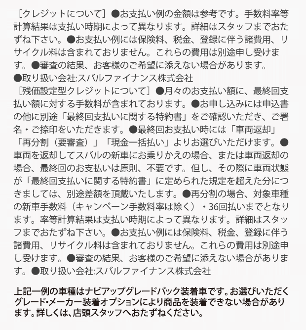 ［クレジットについて］●お支払い例の金額は参考です。手数料率等計算結果は支払い時期によって異なります。詳細はスタッフまでおたずね下さい。●お支払い例には保険料、税金、登録に伴う諸費用、リサイクル料は含まれておりません。これらの費用は別途申し受けます。●審査の結果、お客様のご希望に添えない場合があります。●取り扱い会社:スバルファイナンス株式会社［残価設定型クレジットについて］●月々のお支払い額に、最終回支払い額に対する手数料が含まれております。●お申し込みには申込書の他に別途「最終回支払いに関する特約書」をご確認いただき、ご署名・ご捺印をいただきます。●最終回お支払い時には「車両返却」「再分割（要審査）」「現金一括払い」よりお選びいただけます。●車両を返却してスバルの新車にお乗りかえの場合、または車両返却の場合、最終回のお支払いは原則、不要です。但し、その際に車両状態が「最終回支払いに関する特約書」に定められた規定を超えた分につきましては、別途差額を頂戴いたします。●再分割の場合、対象車種の新車手数料（キャンペーン手数料率は除く）・36回払いまでとなります。率等計算結果は支払い時期によって異なります。詳細はスタッフまでおたずね下さい。●お支払い例には保険料、税金、登録に伴う諸費用、リサイクル料は含まれておりません。これらの費用は別途申し受けます。●審査の結果、お客様のご希望に添えない場合があります。●取り扱い会社:スバルファイナンス株式会社上記一例の車種はナビアップグレードパック装着車です。お選びいただくグレード・メーカー装着オプションにより商品を装着できない場合があります。詳しくは、店頭スタッフへおたずねください。