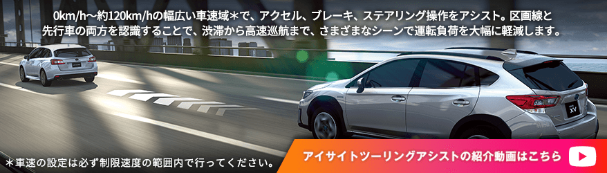 0km/h～約120km/hの幅広い車速域＊で、アクセル、ブレーキ、ステアリング操作をアシスト。区画線と先行車の両方を認識することで、渋滞から高速巡航まで、さまざまなシーンで運転負荷を大幅に軽減します。＊車速の設定は必ず制限速度の範囲内で行ってください。アイサイトツーリングアシストの紹介動画はこちら