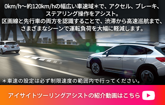 0km/h～約120km/hの幅広い車速域＊で、アクセル、ブレーキ、ステアリング操作をアシスト。区画線と先行車の両方を認識することで、渋滞から高速巡航まで、さまざまなシーンで運転負荷を大幅に軽減します。＊車速の設定は必ず制限速度の範囲内で行ってください。アイサイトツーリングアシストの紹介動画はこちら