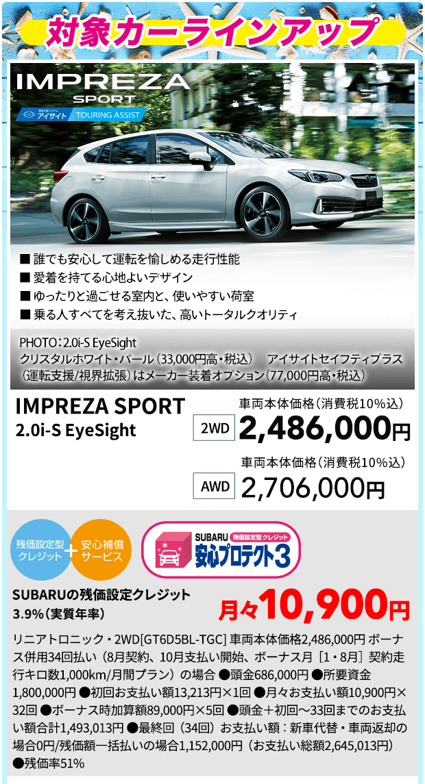 IMPREZA SPORT ■ 誰でも安心して運転を愉しめる走行性能 ■ 愛着を持てる心地よいデザイン ■ ゆったりと過ごせる室内と、使いやすい荷室 ■ 乗る人すべてを考え抜いた、高いトータルクオリティ PHOTO：2.0i-S EyeSight　クリスタルホワイト・パール（33,000円高・税込） アイサイトセイフティプラス（運転支援／視界拡張）はメーカー装着オプション（77,000円高・税込） IMPREZA SPORT 2.0i-S EyeSight 2WD 車両本体価格(消費税10％) 2,486,000円 AWD 車両本体価格(消費税10％) 2,706,000円 SUBARUの残価設定クレジット 3.9%（実質年率)月々10,900円 リニアトロニック・2WD[GT6D5BL-TGC] 車両本体価格2,486,000円 ボーナス併用34回払い（8月契約、10月支払い開始、ボーナス月［1・8月］契約走行キロ数1,000km/月間プラン）の場合 ●頭金686,000円 ●所要資金1,800,000円 ●初回お支払い額13,213円×1回 ●月々お支払い額10,900円×32回 ●ボーナス時加算額89,000円×5回 ●頭金＋初回～33回までのお支払い額合計1,493,013円 ●最終回（34回）お支払い額：新車代替・車両返却の場合0円/残価額一括払いの場合1,152,000円（お支払い総額2,645,013円） ●残価率51%