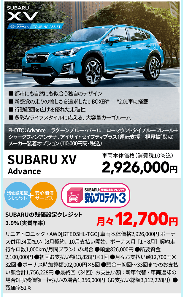 SUBARU XV ■ 都市にも自然にも似合う独自のデザイン ■ 新感覚の走りの愉しさを追求したe-BOXER* *2.0L車に搭載 ■ 行動範囲を広げる優れた走破性 ■ 多彩なライフスタイルに応える、大容量カーゴルーム PHOTO：Advance　ラグーンブルー・パール　ローマウントタイプルーフレール＋シャークフィンアンテナ、 アイサイトセイフティプラス（運転支援／視界拡張）はメーカー装着オプション（110,000円高・税込） 車両本体価格(消費税10％)2,926,000円 SUBARUの残価設定クレジット 3.9%（実質年率) 月々12,700円 リニアトロニック・AWD[GTED5HL-TGC] 車両本体価格2,926,000円 ボーナス併用34回払い（8月契約、10月支払い開始、ボーナス月［1・8月］契約走行キロ数1,000km/月間プラン）の場合 ●頭金826,000円 ●所要資金2,100,000円 ●初回お支払い額13,828円×1回 ●月々お支払い額12,700円×32回 ●ボーナス時加算額102,000円×5回 ●頭金＋初回～33回までのお支払い額合計1,756,228円 ●最終回（34回）お支払い額：新車代替・車両返却の場合0円/残価額一括払いの場合1,356,000円（お支払い総額3,112,228円）●残価率51%