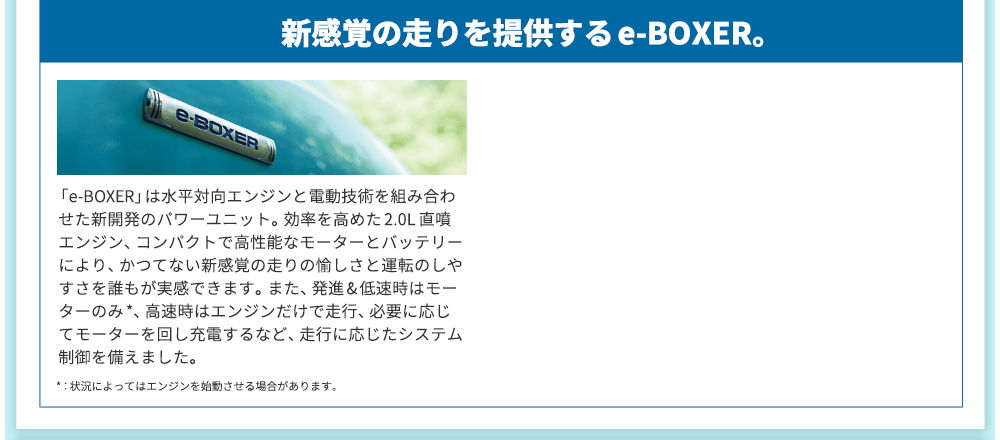 新感覚の走りを提供するe-BOXER。「e-BOXER」は水平対向エンジンと電動技術を組み合わせた新開発のパワーユニット。効率を高めた2.0L 直噴エンジン、コンパクトで高性能なモーターとバッテリーにより、かつてない新感覚の走りの愉しさと運転のしやすさを誰もが実感できます。また、発進&低速時はモーターのみ*、高速時はエンジンだけで走行、必要に応じてモーターを回し充電するなど、走行に応じたシステム制御を備えました。*：状況によってはエンジンを始動させる場合があります。