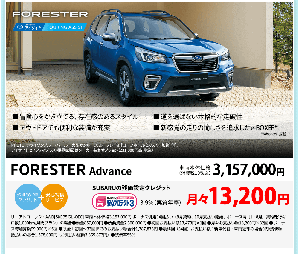 FORESTER ■ 冒険心をかき立てる、存在感のあるスタイル ■ 道を選ばない本格的な走破性 ■ アウトドアでも便利な装備が充実 ■ 新感覚の走りの愉しさを追求したe-BOXER* *Advanceに搭載 PHOTO：ホライゾンブルー・パール　大型サンルーフ、ルーフレール［ロープホール（シルバー加飾）付］、 アイサイトセイフティプラス（視界拡張）はメーカー装着オプション（231,000円高・税込） FORESTER Advance 車両本体価格（消費税10%込）3,157,000円 SUBARUの残価設定クレジット 3.9%（実質年率)月々13,200円 リニアトロニック・AWD[SKEB5ＧL-OEC] 車両本体価格3,157,000円 ボーナス併用34回払い（8月契約、10月支払い開始、ボーナス月［1・8月］契約走行キロ数1,000km/月間プラン）の場合●頭金857,000円 ●所要資金2,300,000円 ●初回お支払い額13,473円×1回 ●月々お支払い額13,200円×32回 ●ボーナス時加算額99,000円×5回 ●頭金＋初回～33回までのお支払い額合計1,787,873円 ●最終回（34回）お支払い額：新車代替・車両返却の場合0円/残価額一括払いの場合1,578,000円（お支払い総額3,365,873円）●残価率55%