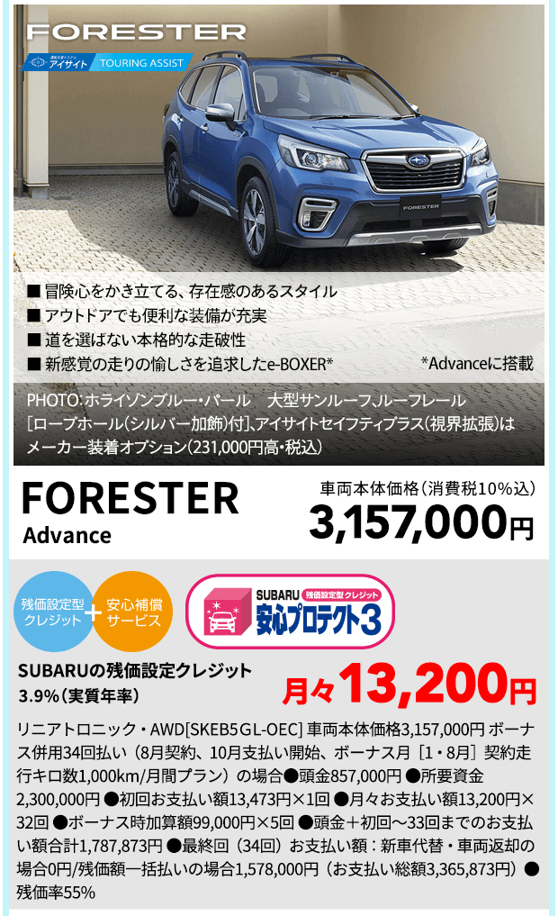 FORESTER ■ 冒険心をかき立てる、存在感のあるスタイル ■ 道を選ばない本格的な走破性 ■ アウトドアでも便利な装備が充実 ■ 新感覚の走りの愉しさを追求したe-BOXER* *Advanceに搭載 PHOTO：ホライゾンブルー・パール　大型サンルーフ、ルーフレール［ロープホール（シルバー加飾）付］、 アイサイトセイフティプラス（視界拡張）はメーカー装着オプション（231,000円高・税込） FORESTER Advance 車両本体価格（消費税10%込）3,157,000円 SUBARUの残価設定クレジット 3.9%（実質年率)月々13,200円 リニアトロニック・AWD[SKEB5ＧL-OEC] 車両本体価格3,157,000円 ボーナス併用34回払い（8月契約、10月支払い開始、ボーナス月［1・8月］契約走行キロ数1,000km/月間プラン）の場合●頭金857,000円 ●所要資金2,300,000円 ●初回お支払い額13,473円×1回 ●月々お支払い額13,200円×32回 ●ボーナス時加算額99,000円×5回 ●頭金＋初回～33回までのお支払い額合計1,787,873円 ●最終回（34回）お支払い額：新車代替・車両返却の場合0円/残価額一括払いの場合1,578,000円（お支払い総額3,365,873円）●残価率55%