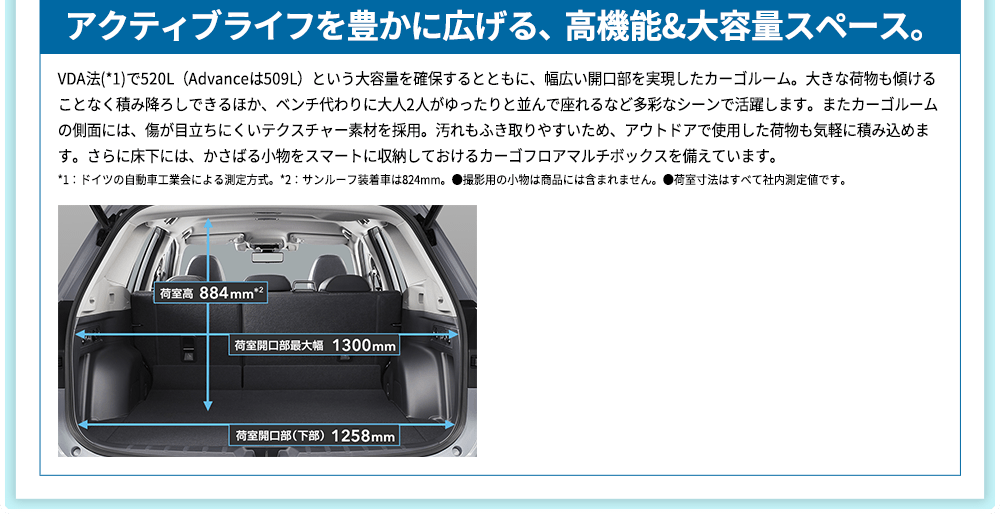 アクティブライフを豊かに広げる、高機能&大容量スペース。 VDA法(*1)で520L（Advanceは509L）という大容量を確保するとともに、幅広い開口部を実現したカーゴルーム。大きな荷物も傾けることなく積み降ろしできるほか、ベンチ代わりに大人2人がゆったりと並んで座れるなど多彩なシーンで活躍します。またカーゴルームの側面には、傷が目立ちにくいテクスチャー素材を採用。汚れもふき取りやすいため、アウトドアで使用した荷物も気軽に積み込めます。さらに床下には、かさばる小物をスマートに収納しておけるカーゴフロアマルチボックスを備えています。*1：ドイツの自動車工業会による測定方式。*2：サンルーフ装着車は824mm。●撮影用の小物は商品には含まれません。●荷室寸法はすべて社内測定値です。