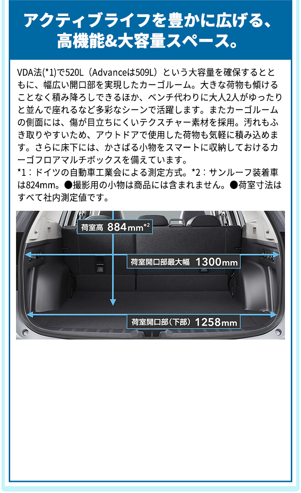 アクティブライフを豊かに広げる、高機能&大容量スペース。 VDA法(*1)で520L（Advanceは509L）という大容量を確保するとともに、幅広い開口部を実現したカーゴルーム。大きな荷物も傾けることなく積み降ろしできるほか、ベンチ代わりに大人2人がゆったりと並んで座れるなど多彩なシーンで活躍します。またカーゴルームの側面には、傷が目立ちにくいテクスチャー素材を採用。汚れもふき取りやすいため、アウトドアで使用した荷物も気軽に積み込めます。さらに床下には、かさばる小物をスマートに収納しておけるカーゴフロアマルチボックスを備えています。*1：ドイツの自動車工業会による測定方式。*2：サンルーフ装着車は824mm。●撮影用の小物は商品には含まれません。●荷室寸法はすべて社内測定値です。