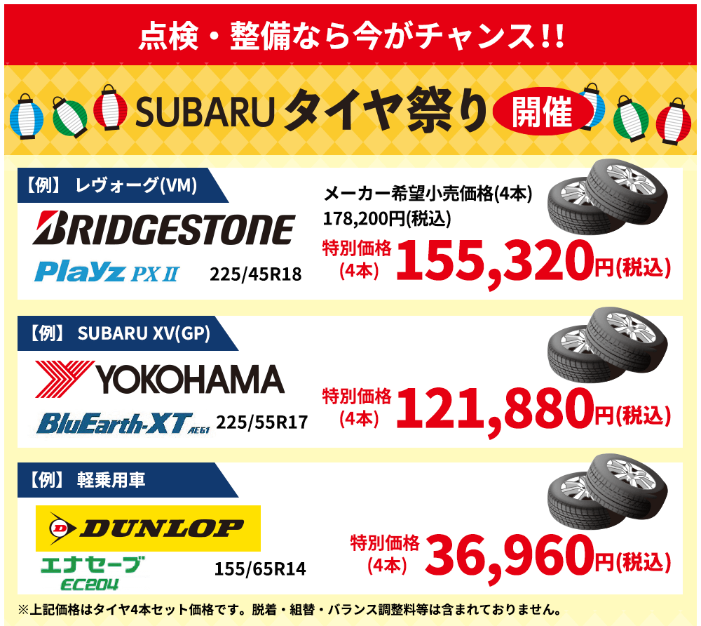 点検・整備なら今がチャンス！！ SUBARUタイヤ祭り開催 【例】 レヴォーグ(VM) BRIDGESTONE Playz PXⅡ 225/45R18 メーカー希望小売価格(4本)178,200円(税込) 特別価格(4本) 155,320円(税込) 【例】 SUBARU XV(GP) YOKOHAMA BluEarth-XT 225/55R17 特別価格(4本) 121,880円(税込) 【例】 軽乗用車 DUNLOP エナセーブEC204 155/65R14 特別価格(4本) 36,960円(税込) ※上記価格はタイヤ4本セット価格です。脱着・組替・バランス調整料等は含まれておりません。