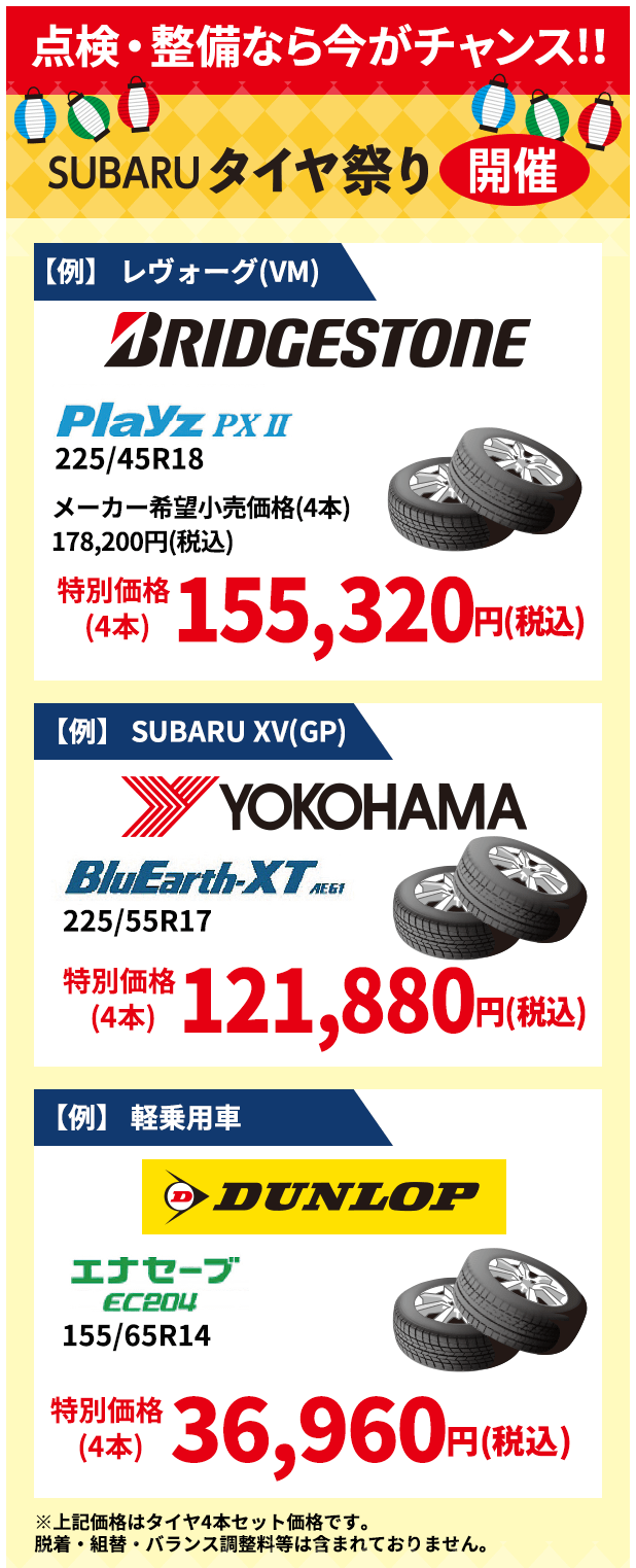 点検・整備なら今がチャンス！！ SUBARUタイヤ祭り開催 【例】 レヴォーグ(VM) BRIDGESTONE Playz PXⅡ 225/45R18 メーカー希望小売価格(4本)178,200円(税込) 特別価格(4本) 155,320円(税込) 【例】 SUBARU XV(GP) YOKOHAMA BluEarth-XT 225/55R17 特別価格(4本) 121,880円(税込) 【例】 軽乗用車 DUNLOP エナセーブEC204 155/65R14 特別価格(4本) 36,960円(税込) ※上記価格はタイヤ4本セット価格です。脱着・組替・バランス調整料等は含まれておりません。