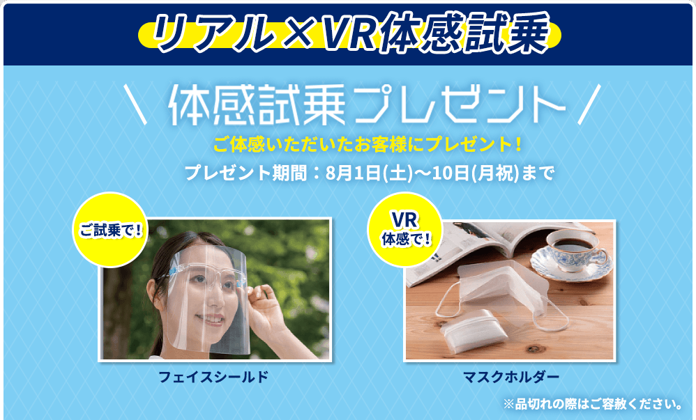 リアル×VR体感試乗 体感試乗プレゼント ご体感いただいたお客様にプレゼント！ プレゼント期間：8月1日(土)〜10日(月祝)まで ご試乗で！ フェイスシールド VR体感で！ マスクホルダー ※品切れの際はご容赦ください。