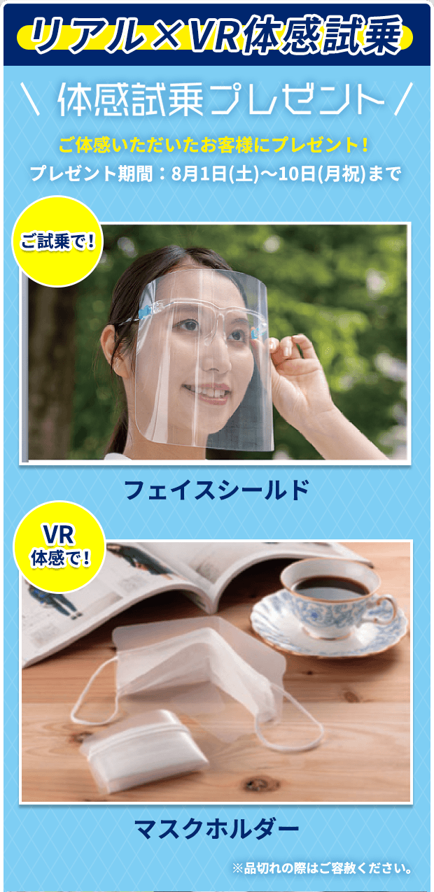 リアル×VR体感試乗 体感試乗プレゼント ご体感いただいたお客様にプレゼント！ プレゼント期間：8月1日(土)〜10日(月祝)まで ご試乗で！ フェイスシールド VR体感で！ マスクホルダー ※品切れの際はご容赦ください。