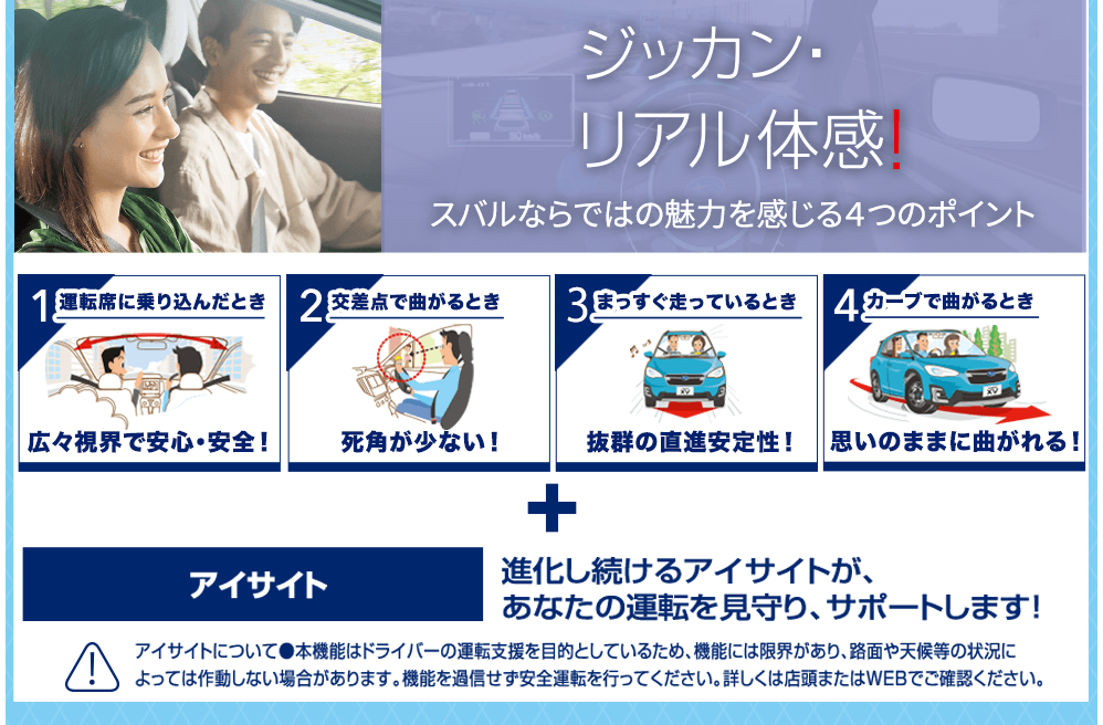 ジッカン・リアル体感！スバルならではの魅力を感じる４つのポイント 1運転席に乗り込んだとき 広々視界で安心・安全！/2交差点で曲がるとき 死角が少ない！/3まっすぐ走っているとき 抜群の直進安定性！/4カーブで曲がるとき 思いのままに曲がれる！+アイサイト 進化し続けるアイサイトが、あなたの運転を見守り、サポートします! アイサイトについて●本機能はドライバーの運転支援を目的としているため、機能には限界があり、路面や天候等の状況によっては作動しない場合があります。機能を過信せず安全運転を行ってください。詳しくは店頭またはWEBでご確認ください。