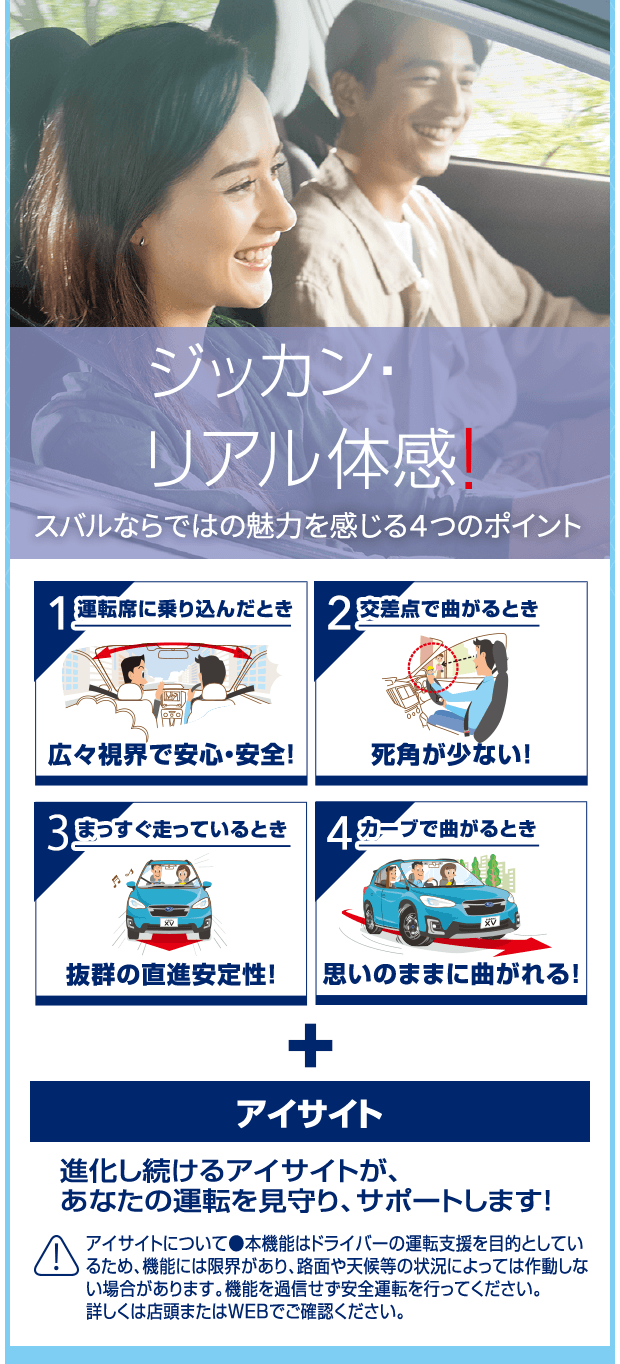 ジッカン・リアル体感！スバルならではの魅力を感じる４つのポイント 1運転席に乗り込んだとき 広々視界で安心・安全！/2交差点で曲がるとき 死角が少ない！/3まっすぐ走っているとき 抜群の直進安定性！/4カーブで曲がるとき 思いのままに曲がれる！+アイサイト 進化し続けるアイサイトが、あなたの運転を見守り、サポートします! アイサイトについて●本機能はドライバーの運転支援を目的としているため、機能には限界があり、路面や天候等の状況によっては作動しない場合があります。機能を過信せず安全運転を行ってください。詳しくは店頭またはWEBでご確認ください。