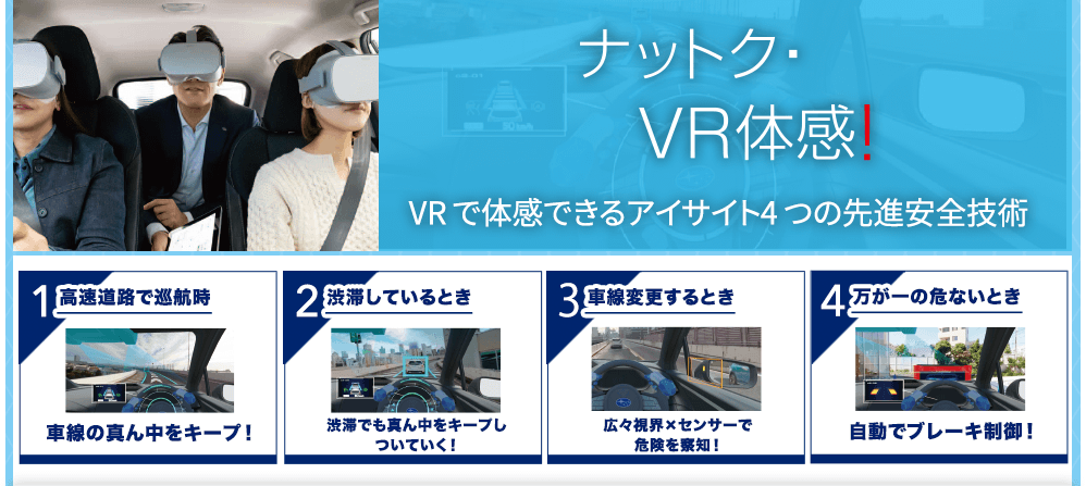 ナットク・VR体感！VR で体感できるアイサイト4 つの先進安全技術 1高速道路で巡航時 車線の真ん中をキープ！/2渋滞しているとき 渋滞でも真ん中をキープしついていく！/3車線変更するとき 広々視界×センサーで危険を察知！/4万が一の危ないとき 自動でブレーキ制御！