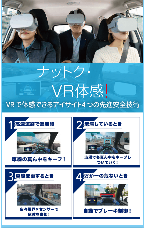 ナットク・VR体感！VR で体感できるアイサイト4 つの先進安全技術 1高速道路で巡航時 車線の真ん中をキープ！/2渋滞しているとき 渋滞でも真ん中をキープしついていく！/3車線変更するとき 広々視界×センサーで危険を察知！/4万が一の危ないとき 自動でブレーキ制御！