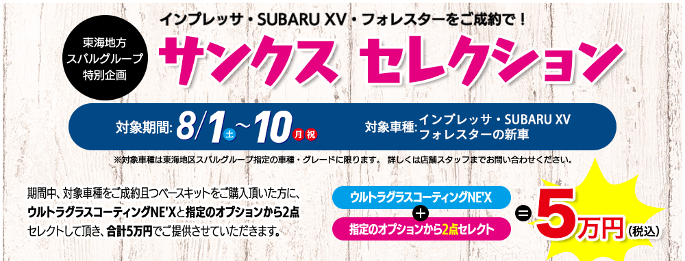 東海地方スバルグループ特別企画 インプレッサ・SUBARU XV・フォレスターをご成約で！ サンクス セレクション 対象期間: 8/1（土）-10（月 祝） 対象車種:インプレッサ・SUBARU XV フォレスターの新車 ※対象車種は東海地区スバルグループ指定の車種・グレードに限ります。 詳しくは店舗スタッフまでお問い合わせください。期間中、対象車種をご成約且つベースキットをご購入頂いた方に、ウルトラグラスコーティングNE'Xと指定のオプションから2点セレクトして頂き、合計5万円でご提供させていただきます。ウルトラグラスコーティングNE'X+指定のオプションから2点セレクト=5万円（税込）