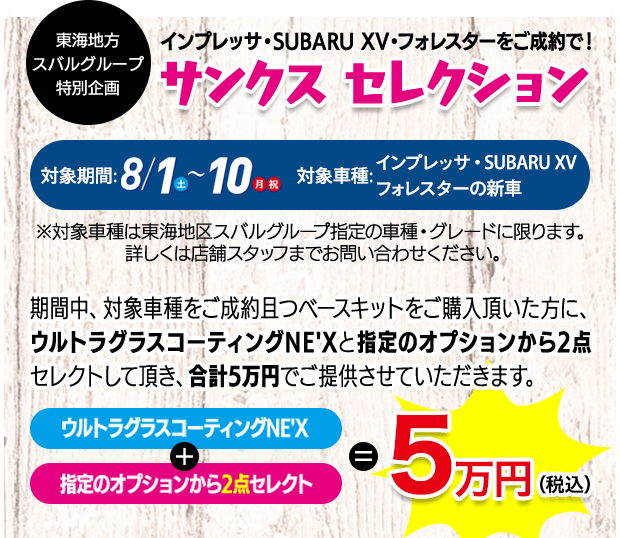 東海地方スバルグループ特別企画 インプレッサ・SUBARU XV・フォレスターをご成約で！ サンクス セレクション 対象期間: 8/1（土）-10（月 祝） 対象車種:インプレッサ・SUBARU XV フォレスターの新車 ※対象車種は東海地区スバルグループ指定の車種・グレードに限ります。 詳しくは店舗スタッフまでお問い合わせください。期間中、対象車種をご成約且つベースキットをご購入頂いた方に、ウルトラグラスコーティングNE'Xと指定のオプションから2点セレクトして頂き、合計5万円でご提供させていただきます。ウルトラグラスコーティングNE'X+指定のオプションから2点セレクト=5万円（税込）