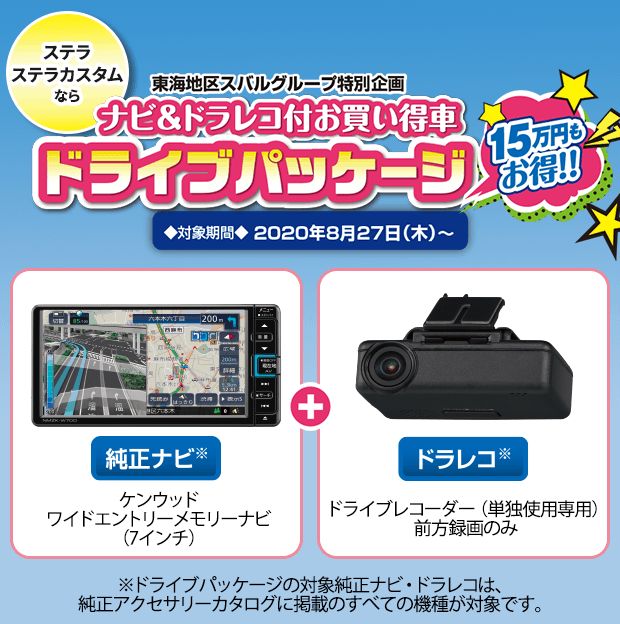 ステラステラカスタムなら 東海地区スバルグループ特別企画 ナビ＆ドラレコ付お買い得車 ドライブパッケージ15万円もお得!!対象期間2020年8月27日（木）〜 純正ナビ※ケンウッドワイドエントリーメモリーナビ(7インチ)＋ドラレコ※ドライブレコーダー(単独使用専用前方録画のみ)※ドライブパッケージの対象純正ナビ・ドラレコは、純正アクセサリーカタログに掲載のすべての機種が対象です。