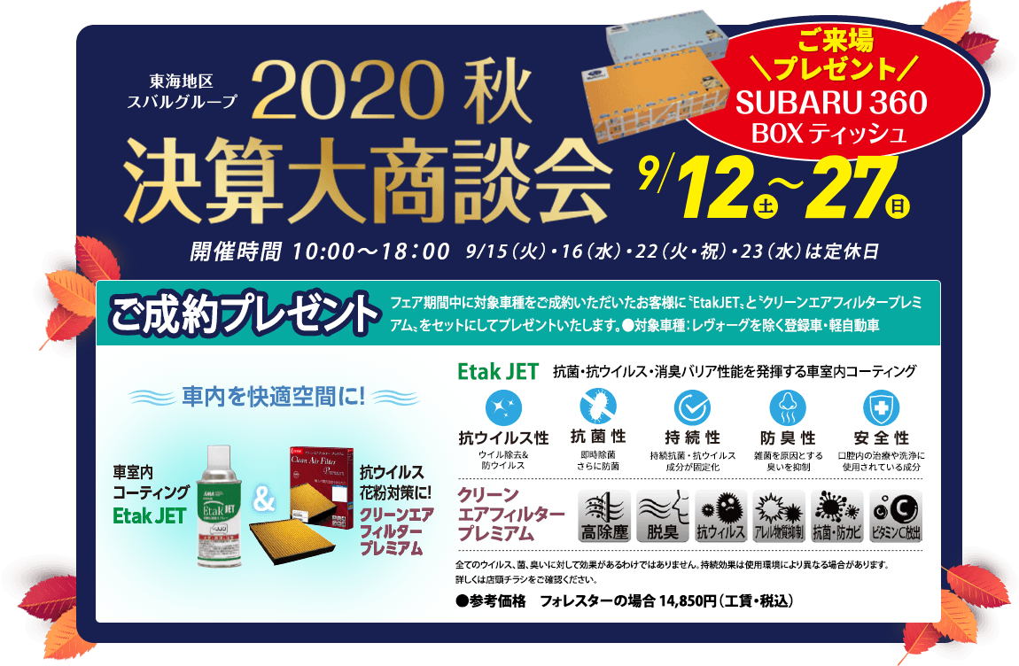 東海地区スバルグループ2020秋決算大商談会 9/12（土）〜27（日）ご来場プレゼント SUBARU 360 BOXティッシュ 開催時間 10:00〜18：00  9/15（火）・16（水）・22（火・祝）・23（水）は定休日 ご成約プレゼント フェア期間中に対象車種をご成約いただいたお客様に〝EtakJET〟と〝クリーンエアフィルタープレミアム〟をセットにしてプレゼントいたします。●対象車種：レヴォーグを除く登録車・軽自動車 車内を快適空間に! 車室内粉コーティングEtak JET & 抗ウイルス花粉対策に!クリーンエアフィルタープレミアム Etak JET　抗菌・抗ウイルス・消臭バリア性能を発揮する車室内コーティング 抗ウイルス ウイル除去&防ウイルス 抗菌性 即時除菌さらに防菌 持続性 持続抗菌・抗ウイルス成分が固定化 防臭性 雑菌を原因とする臭いを抑制 安全性 口腔内の治療や洗浄に使用されている成分 クリーンエアフィルタープレミアム 全てのウイルス、菌、臭いに対して効果があるわけではありません。持続効果は使用環境により異なる場合があります。詳しくは店頭チラシをご確認ください。 ●参考価格　フォレスターの場合 14,850円（工賃・税込）