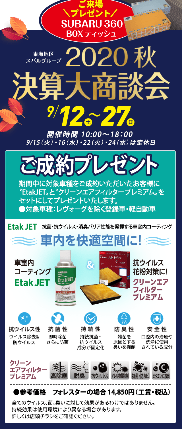 東海地区スバルグループ2020秋決算大商談会 9/12（土）〜27（日）ご来場プレゼント SUBARU 360 BOXティッシュ 開催時間 10:00〜18：00  9/15（火）・16（水）・22（火・祝）・23（水）は定休日 ご成約プレゼント フェア期間中に対象車種をご成約いただいたお客様に〝EtakJET〟と〝クリーンエアフィルタープレミアム〟をセットにしてプレゼントいたします。●対象車種：レヴォーグを除く登録車・軽自動車 車内を快適空間に! 車室内粉コーティングEtak JET & 抗ウイルス花粉対策に!クリーンエアフィルタープレミアム Etak JET　抗菌・抗ウイルス・消臭バリア性能を発揮する車室内コーティング 抗ウイルス ウイル除去&防ウイルス 抗菌性 即時除菌さらに防菌 持続性 持続抗菌・抗ウイルス成分が固定化 防臭性 雑菌を原因とする臭いを抑制 安全性 口腔内の治療や洗浄に使用されている成分 クリーンエアフィルタープレミアム 全てのウイルス、菌、臭いに対して効果があるわけではありません。持続効果は使用環境により異なる場合があります。詳しくは店頭チラシをご確認ください。 ●参考価格　フォレスターの場合 14,850円（工賃・税込）