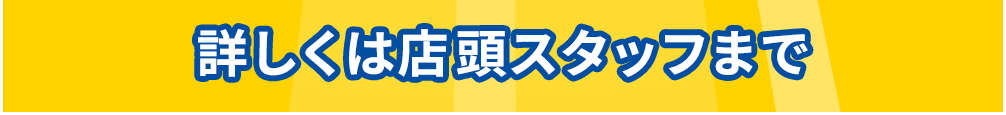 詳しくは店頭スタッフまで