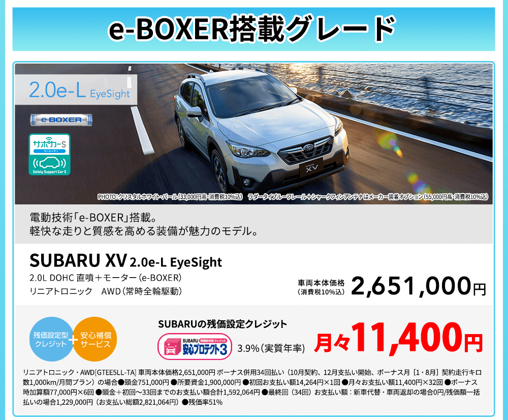 e-BOXER搭載グレード SUBARU XV  2.0e-L EyeSight PHOTO：クリスタルホワイト・パール（33,000円高・消費税10%込） ラダータイプルーフレール＋シャークフィンアンテナはメーカー装着オプション（55,000円高・消費税10%込）電動技術「e-BOXER」搭載。軽快な走りと質感を高める装備が魅力のモデル。2.0L DOHC 直噴＋モーター（e-BOXER） リニアトロニック AWD（常時全輪駆動）車両本体価格（消費税10%込）2,651,000円 SUBARUの残価設定クレジット 3.9%（実質年率) 月々11,400円 リニアトロニック・AWD[GTEE5LL-TA] 車両本体価格2,651,000円 ボーナス併用34回払い（10月契約、12月支払い開始、ボーナス月［1・8月］契約走行キロ数1,000km/月間プラン）の場合●頭金751,000円 ●所要資金1,900,000円 ●初回お支払い額14,264円×1回 ●月々お支払い額11,400円×32回 ●ボーナス時加算額77,000円×6回 ●頭金＋初回～33回までのお支払い額合計1,592,064円 ●最終回（34回）お支払い額：新車代替・車両返却の場合0円/残価額一括払いの場合1,229,000円（お支払い総額2,821,064円）●残価率51%