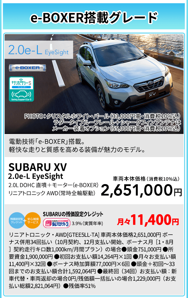 e-BOXER搭載グレード SUBARU XV  2.0e-L EyeSight PHOTO：クリスタルホワイト・パール（33,000円高・消費税10%込） ラダータイプルーフレール＋シャークフィンアンテナはメーカー装着オプション（55,000円高・消費税10%込）電動技術「e-BOXER」搭載。軽快な走りと質感を高める装備が魅力のモデル。2.0L DOHC 直噴＋モーター（e-BOXER） リニアトロニック AWD（常時全輪駆動）車両本体価格（消費税10%込）2,651,000円 SUBARUの残価設定クレジット 3.9%（実質年率) 月々11,400円 リニアトロニック・AWD[GTEE5LL-TA] 車両本体価格2,651,000円 ボーナス併用34回払い（10月契約、12月支払い開始、ボーナス月［1・8月］契約走行キロ数1,000km/月間プラン）の場合●頭金751,000円 ●所要資金1,900,000円 ●初回お支払い額14,264円×1回 ●月々お支払い額11,400円×32回 ●ボーナス時加算額77,000円×6回 ●頭金＋初回～33回までのお支払い額合計1,592,064円 ●最終回（34回）お支払い額：新車代替・車両返却の場合0円/残価額一括払いの場合1,229,000円（お支払い総額2,821,064円）●残価率51%
