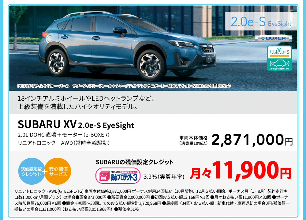 SUBARU XV 2.0e-S EyeSight PHOTO：ホライゾンブルー・パール ラダータイプルーフレール＋シャークフィンアンテナはメーカー装着オプション（55,000円高・消費税10%込）18インチアルミホイールやLEDヘッドランプなど、上級装備を満載したハイクオリティモデル。2.0L DOHC 直噴＋モーター（e-BOXER） リニアトロニック　AWD（常時全輪駆動）車両本体価格（消費税10%込）2,871,000円 SUBARUの残価設定クレジット 3.9%（実質年率) 月々11,900円 リニアトロニック・AWD[GTEE5PL-TG] 車両本体価格2,871,000円 ボーナス併用34回払い（10月契約、12月支払い開始、ボーナス月［1・8月］契約走行キロ数1,000km/月間プラン）の場合●頭金871,000円 ●所要資金2,000,000円 ●初回お支払い額13,168円×1回 ●月々お支払い額11,900円×32回 ●ボーナス時加算額76,000円×6回 ●頭金＋初回～33回までのお支払い額合計1,720,968円 ●最終回（34回）お支払い額：新車代替・車両返却の場合0円/残価額一括払いの場合1,331,000円（お支払い総額3,051,968円）●残価率51%