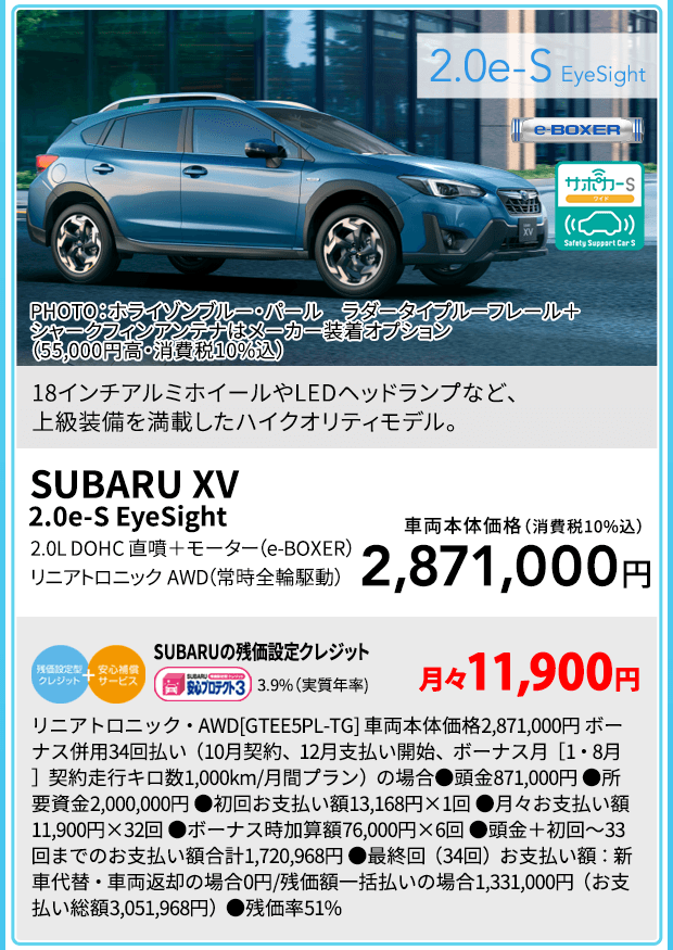 SUBARU XV 2.0e-S EyeSight PHOTO：ホライゾンブルー・パール ラダータイプルーフレール＋シャークフィンアンテナはメーカー装着オプション（55,000円高・消費税10%込）18インチアルミホイールやLEDヘッドランプなど、上級装備を満載したハイクオリティモデル。2.0L DOHC 直噴＋モーター（e-BOXER） リニアトロニック　AWD（常時全輪駆動）車両本体価格（消費税10%込）2,871,000円 SUBARUの残価設定クレジット 3.9%（実質年率) 月々11,900円 リニアトロニック・AWD[GTEE5PL-TG] 車両本体価格2,871,000円 ボーナス併用34回払い（10月契約、12月支払い開始、ボーナス月［1・8月］契約走行キロ数1,000km/月間プラン）の場合●頭金871,000円 ●所要資金2,000,000円 ●初回お支払い額13,168円×1回 ●月々お支払い額11,900円×32回 ●ボーナス時加算額76,000円×6回 ●頭金＋初回～33回までのお支払い額合計1,720,968円 ●最終回（34回）お支払い額：新車代替・車両返却の場合0円/残価額一括払いの場合1,331,000円（お支払い総額3,051,968円）●残価率51%