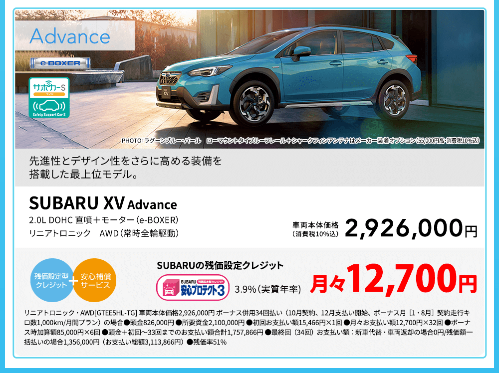 SUBARU XV Advance PHOTO：ラグーンブルー・パール ローマウントタイプルーフレール＋シャークフィンアンテナはメーカー装着オプション（55,000円高・消費税10%込）先進性とデザイン性をさらに高める装備を搭載した最上位モデル。2.0L DOHC 直噴＋モーター（e-BOXER） リニアトロニック　AWD（常時全輪駆動）車両本体価格（消費税10%込）2,926,000円 SUBARUの残価設定クレジット 3.9%（実質年率) 月々12,700円 リニアトロニック・AWD[GTEE5HL-TG] 車両本体価格2,926,000円 ボーナス併用34回払い（10月契約、12月支払い開始、ボーナス月［1・8月］契約走行キロ数1,000km/月間プラン）の場合●頭金826,000円 ●所要資金2,100,000円 ●初回お支払い額15,466円×1回 ●月々お支払い額12,700円×32回 ●ボーナス時加算額85,000円×6回 ●頭金＋初回～33回までのお支払い額合計1,757,866円 ●最終回（34回）お支払い額：新車代替・車両返却の場合0円/残価額一括払いの場合1,356,000円（お支払い総額3,113,866円）●残価率51%