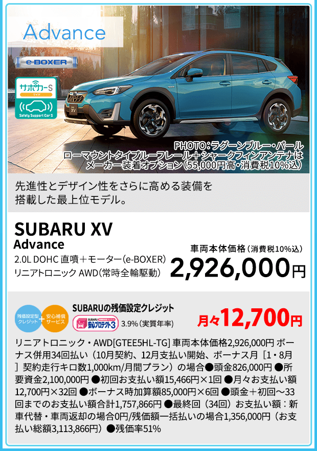 SUBARU XV Advance PHOTO：ラグーンブルー・パール ローマウントタイプルーフレール＋シャークフィンアンテナはメーカー装着オプション（55,000円高・消費税10%込）先進性とデザイン性をさらに高める装備を搭載した最上位モデル。2.0L DOHC 直噴＋モーター（e-BOXER） リニアトロニック　AWD（常時全輪駆動）車両本体価格（消費税10%込）2,926,000円 SUBARUの残価設定クレジット 3.9%（実質年率) 月々12,700円 リニアトロニック・AWD[GTEE5HL-TG] 車両本体価格2,926,000円 ボーナス併用34回払い（10月契約、12月支払い開始、ボーナス月［1・8月］契約走行キロ数1,000km/月間プラン）の場合●頭金826,000円 ●所要資金2,100,000円 ●初回お支払い額15,466円×1回 ●月々お支払い額12,700円×32回 ●ボーナス時加算額85,000円×6回 ●頭金＋初回～33回までのお支払い額合計1,757,866円 ●最終回（34回）お支払い額：新車代替・車両返却の場合0円/残価額一括払いの場合1,356,000円（お支払い総額3,113,866円）●残価率51%