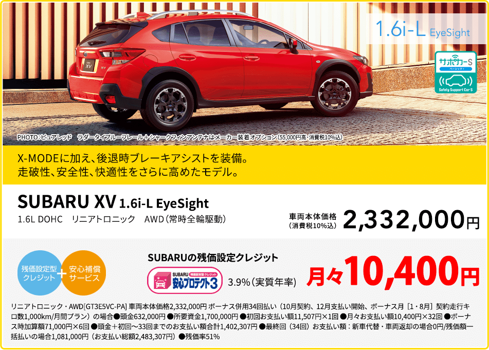 SUBARU XV 1.6i-L EyeSight PHOTO：ピュアレッド ラダータイプルーフレール＋シャークフィンアンテナはメーカー装着オプション（55,000円高・消費税10%込）X-MODEに加え、後退時ブレーキアシストを装備。走破性、安全性、快適性をさらに高めたモデル。1.6L DOHC リニアトロニック AWD（常時全輪駆動）車両本体価格（消費税10%込）2,332,000円 SUBARUの残価設定クレジット 3.9%（実質年率) 月々10,400円 リニアトロニック・AWD[GT3E5VC-PA] 車両本体価格2,332,000円 ボーナス併用34回払い（10月契約、12月支払い開始、ボーナス月［1・8月］契約走行キロ数1,000km/月間プラン）の場合●頭金632,000円 ●所要資金1,700,000円 ●初回お支払い額11,507円×1回 ●月々お支払い額10,400円×32回 ●ボーナス時加算額71,000円×6回 ●頭金＋初回～33回までのお支払い額合計1,402,307円 ●最終回（34回）お支払い額：新車代替・車両返却の場合0円/残価額一括払いの場合1,081,000円（お支払い総額2,483,307円）●残価率51%